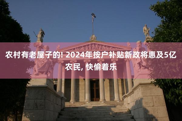 农村有老屋子的! 2024年按户补贴新政将惠及5亿农民, 快偷着乐