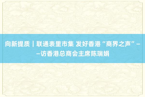 向新提质｜联通表里市集 发好香港“商界之声”——访香港总商会主席陈瑞娟