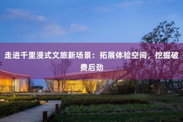 走进千里浸式文旅新场景：拓展体验空间，挖掘破费后劲