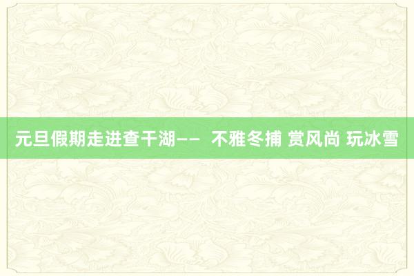 元旦假期走进查干湖——  不雅冬捕 赏风尚 玩冰雪