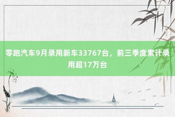 零跑汽车9月录用新车33767台，前三季度累计录用超17万台