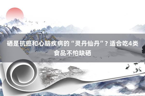 硒是抗癌和心脑疾病的“灵丹仙丹”? 适合吃4类食品不怕缺硒