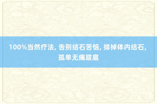 100%当然疗法, 告别结石苦恼, 排掉体内结石, 孤单无痛跋扈