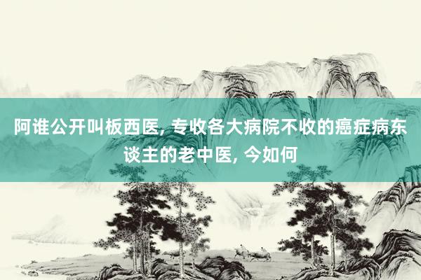 阿谁公开叫板西医, 专收各大病院不收的癌症病东谈主的老中医, 今如何