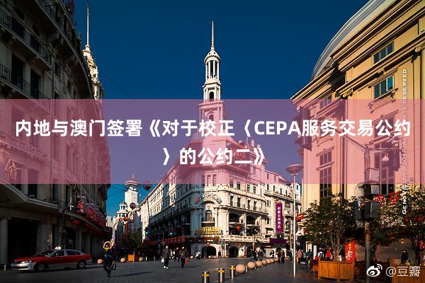 内地与澳门签署《对于校正〈CEPA服务交易公约〉的公约二》