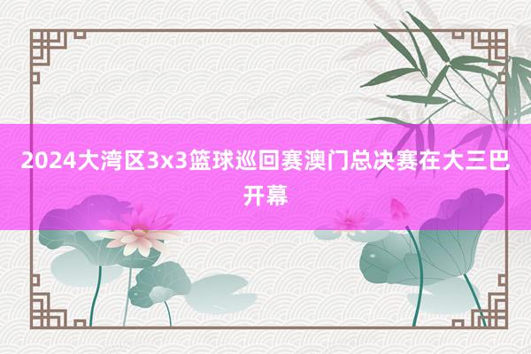 2024大湾区3x3篮球巡回赛澳门总决赛在大三巴开幕