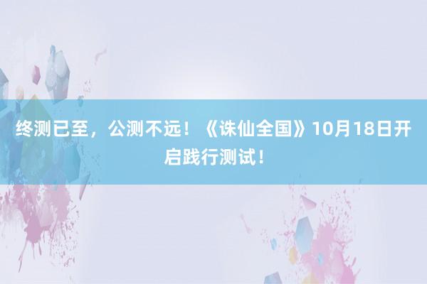 终测已至，公测不远！《诛仙全国》10月18日开启践行测试！