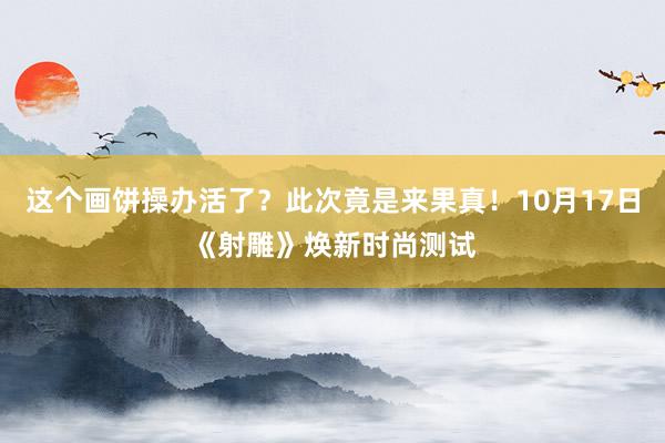 这个画饼操办活了？此次竟是来果真！10月17日《射雕》焕新时尚测试