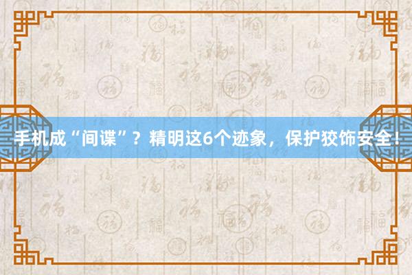 手机成“间谍”？精明这6个迹象，保护狡饰安全！