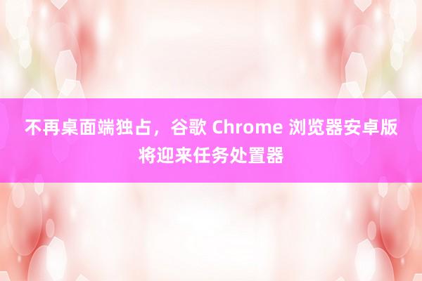 不再桌面端独占，谷歌 Chrome 浏览器安卓版将迎来任务处置器