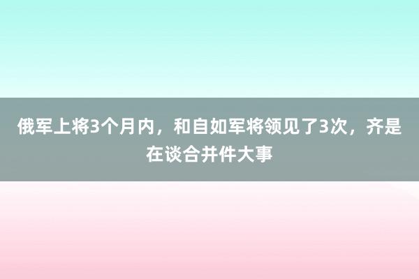 俄军上将3个月内，和自如军将领见了3次，齐是在谈合并件大事