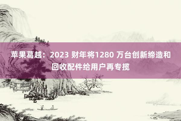 苹果葛越：2023 财年将1280 万台创新缔造和回收配件给用户再专揽