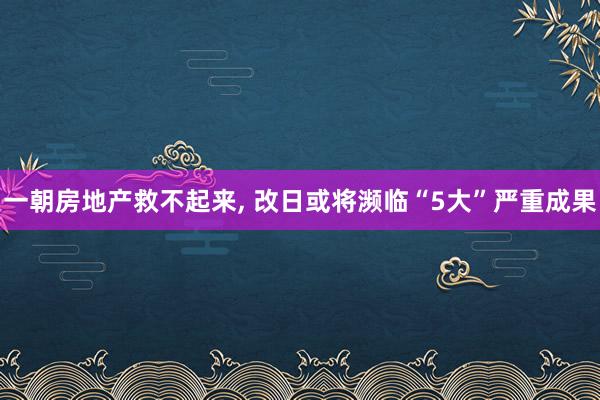 一朝房地产救不起来, 改日或将濒临“5大”严重成果