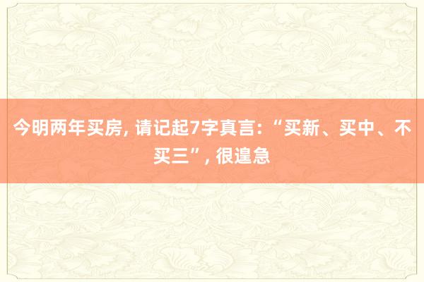 今明两年买房, 请记起7字真言: “买新、买中、不买三”, 很遑急