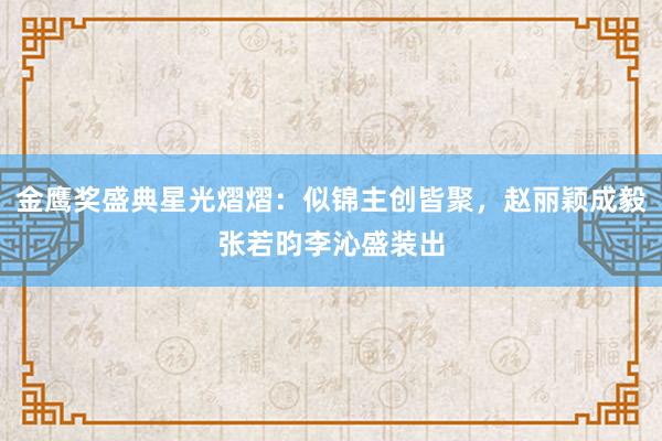 金鹰奖盛典星光熠熠：似锦主创皆聚，赵丽颖成毅张若昀李沁盛装出