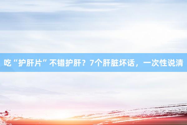 吃“护肝片”不错护肝？7个肝脏坏话，一次性说清