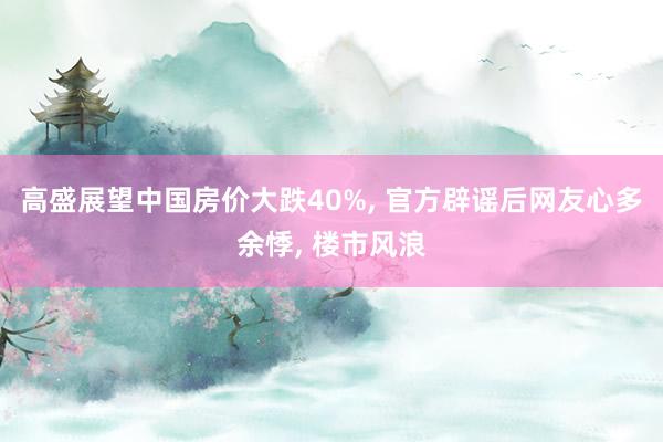 高盛展望中国房价大跌40%, 官方辟谣后网友心多余悸, 楼市风浪