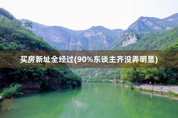 买房新址全经过(90%东谈主齐没弄明显)