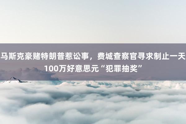 马斯克豪赌特朗普惹讼事，费城查察官寻求制止一天100万好意思元“犯罪抽奖”