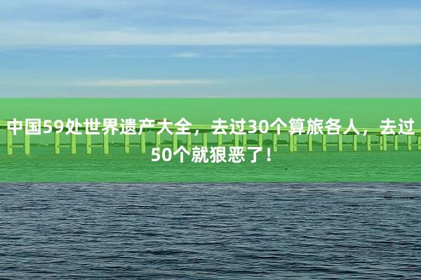 中国59处世界遗产大全，去过30个算旅各人，去过50个就狠恶了！