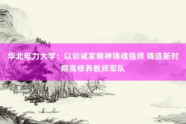 华北电力大学：以训诫家精神铸魂强师 铸造新时期高修养教师军队