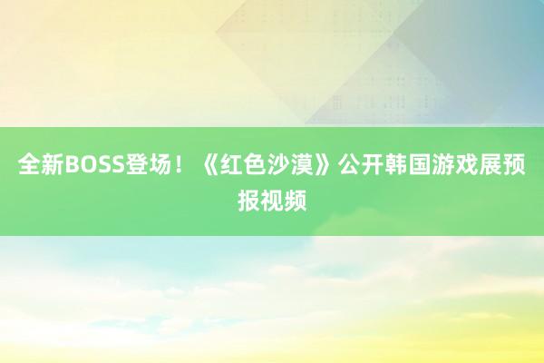 全新BOSS登场！《红色沙漠》公开韩国游戏展预报视频