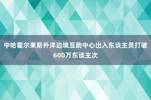 中哈霍尔果斯外洋边境互助中心出入东谈主员打破600万东谈主次