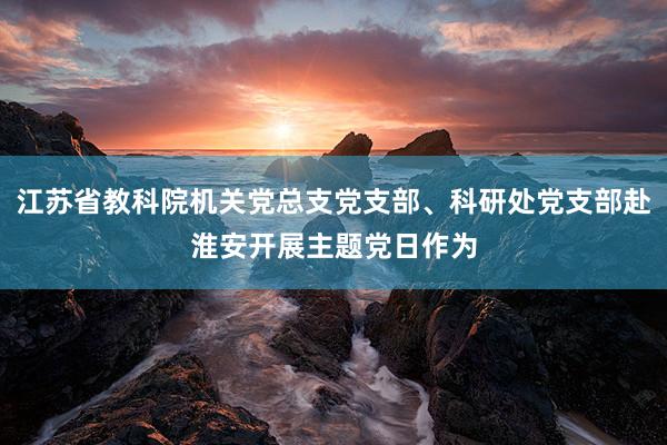 江苏省教科院机关党总支党支部、科研处党支部赴淮安开展主题党日作为