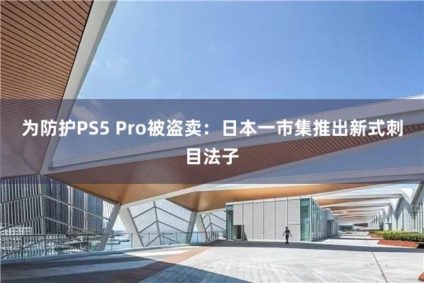 为防护PS5 Pro被盗卖：日本一市集推出新式刺目法子