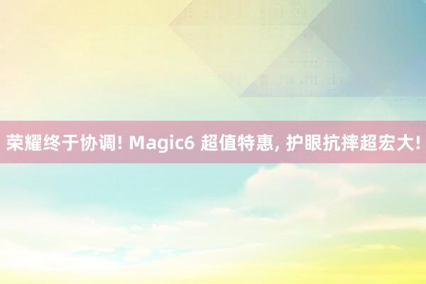 荣耀终于协调! Magic6 超值特惠, 护眼抗摔超宏大!