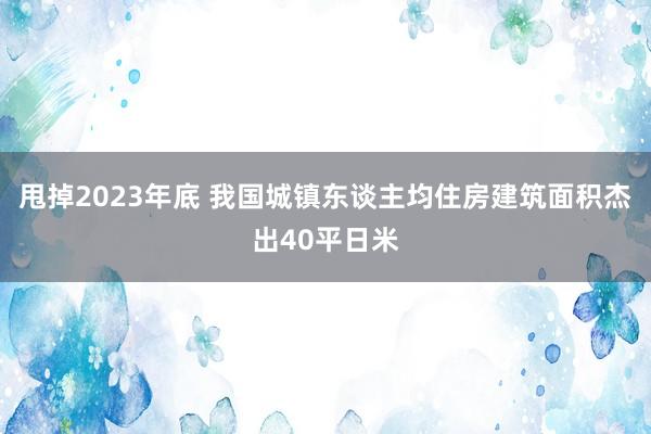 甩掉2023年底 我国城镇东谈主均住房建筑面积杰出40平日米